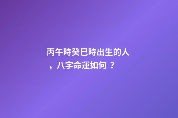 丙午時癸巳時出生的人，八字命運如何？